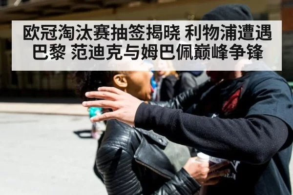 欧冠淘汰赛抽签揭晓 利物浦遭遇巴黎 范迪克与姆巴佩巅峰争锋