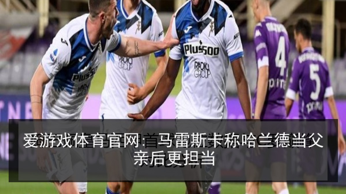 爱游戏体育官网: 马雷斯卡称哈兰德当父亲后更担当 爱游戏体育官网: 马雷斯卡称哈兰德当父亲后更担当