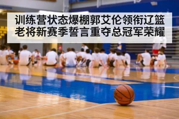 训练营状态爆棚郭艾伦领衔辽篮老将新赛季誓言重夺总冠军荣耀